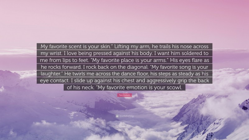 Pam Godwin Quote: “My favorite scent is your skin.” Lifting my arm, he trails his nose across my wrist. I love being pressed against his body. I want him soldered to me from lips to feet. “My favorite place is your arms.” His eyes flare as he rocks forward. I rock back on the diagonal. “My favorite song is your laughter.” He twirls me across the dance floor, his steps as steady as his eye contact. I slide up against his chest and aggressively grip the back of his neck. “My favorite emotion is your scowl.”