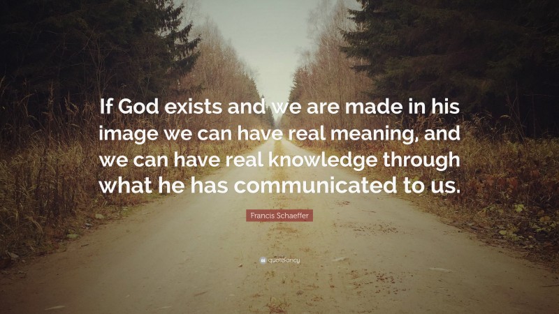 Francis Schaeffer Quote: “If God exists and we are made in his image we can have real meaning, and we can have real knowledge through what he has communicated to us.”
