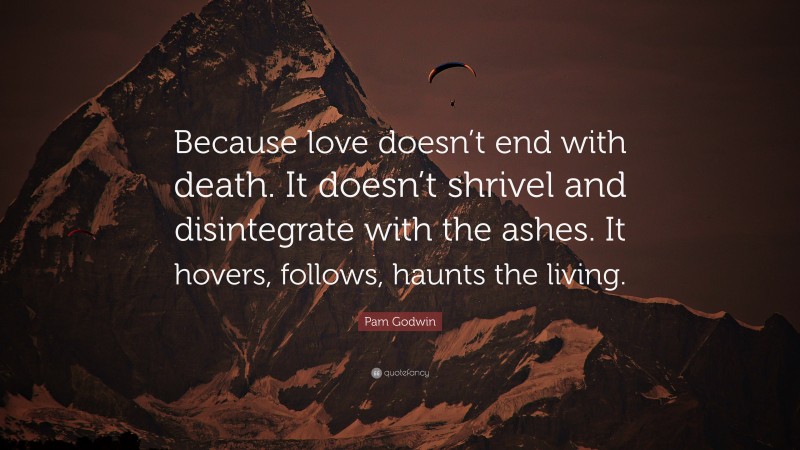 Pam Godwin Quote: “Because love doesn’t end with death. It doesn’t shrivel and disintegrate with the ashes. It hovers, follows, haunts the living.”