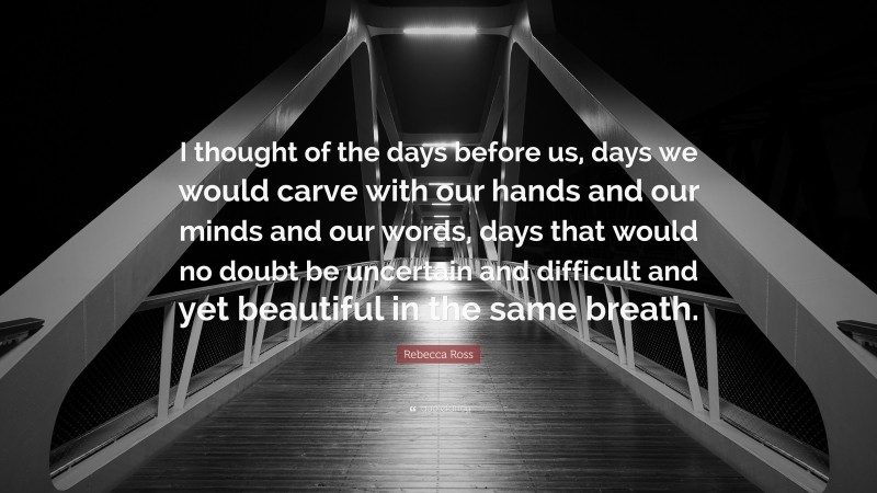Rebecca Ross Quote: “I thought of the days before us, days we would carve with our hands and our minds and our words, days that would no doubt be uncertain and difficult and yet beautiful in the same breath.”