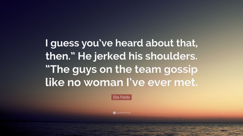 Ella Fields Quote: “I guess you’ve heard about that, then.” He jerked his shoulders. “The guys on the team gossip like no woman I’ve ever met.”