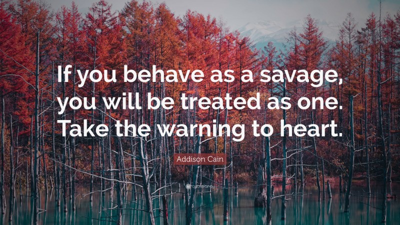 Addison Cain Quote: “If you behave as a savage, you will be treated as one. Take the warning to heart.”