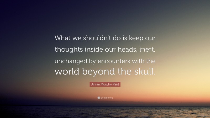 Annie Murphy Paul Quote: “What we shouldn’t do is keep our thoughts inside our heads, inert, unchanged by encounters with the world beyond the skull.”