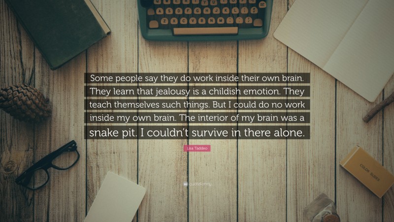Lisa Taddeo Quote: “Some people say they do work inside their own brain. They learn that jealousy is a childish emotion. They teach themselves such things. But I could do no work inside my own brain. The interior of my brain was a snake pit. I couldn’t survive in there alone.”