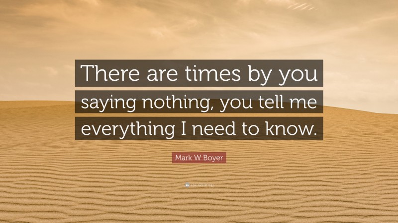 Mark W Boyer Quote: “There are times by you saying nothing, you tell me everything I need to know.”