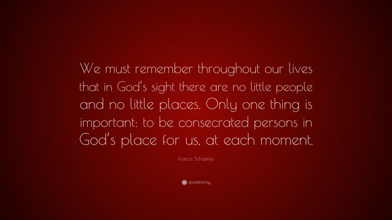 Francis Schaeffer Quote: “We must remember throughout our lives that in God’s sight there are no little people and no little places. Only one thing is important: to be consecrated persons in God’s place for us, at each moment.”