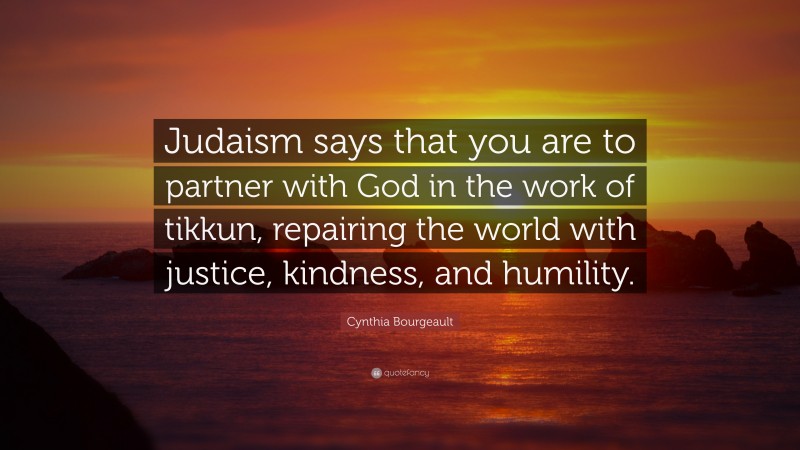 Cynthia Bourgeault Quote: “Judaism says that you are to partner with God in the work of tikkun, repairing the world with justice, kindness, and humility.”