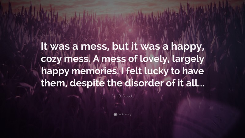 Eve O. Schaub Quote: “It was a mess, but it was a happy, cozy mess. A mess of lovely, largely happy memories. I felt lucky to have them, despite the disorder of it all...”