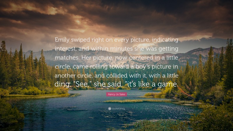 Nancy Jo Sales Quote: “Emily swiped right on every picture, indicating interest, and within minutes she was getting matches. Her picture, now centered in a little circle, came rolling toward a boy’s picture in another circle, and collided with it, with a little ding. “See,” she said, “it’s like a game.”