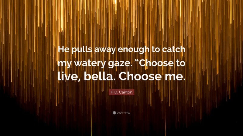 H.D. Carlton Quote: “He pulls away enough to catch my watery gaze. “Choose to live, bella. Choose me.”