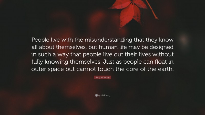 Jung Mi Kyung Quote: “People live with the misunderstanding that they know all about themselves, but human life may be designed in such a way that people live out their lives without fully knowing themselves. Just as people can float in outer space but cannot touch the core of the earth.”