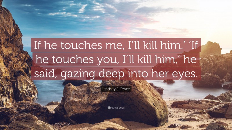 Lindsay J. Pryor Quote: “If he touches me, I’ll kill him.’ ‘If he touches you, I’ll kill him,’ he said, gazing deep into her eyes.”