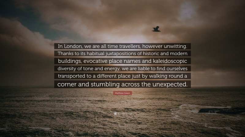 Matthew Green Quote: “In London, we are all time travellers, however unwitting. Thanks to its habitual juxtapositions of historic and modern buildings, evocative place names and kaleidoscopic diversity of tone and energy, we are liable to find ourselves transported to a different place just by walking round a corner and stumbling across the unexpected.”