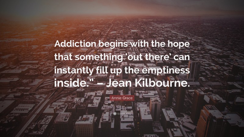 Annie Grace Quote: “Addiction begins with the hope that something ‘out there’ can instantly fill up the emptiness inside.” – Jean Kilbourne.”