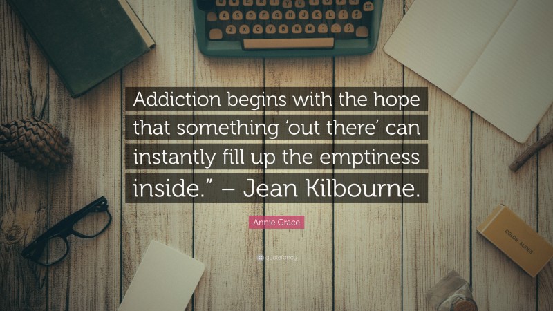 Annie Grace Quote: “Addiction begins with the hope that something ‘out there’ can instantly fill up the emptiness inside.” – Jean Kilbourne.”