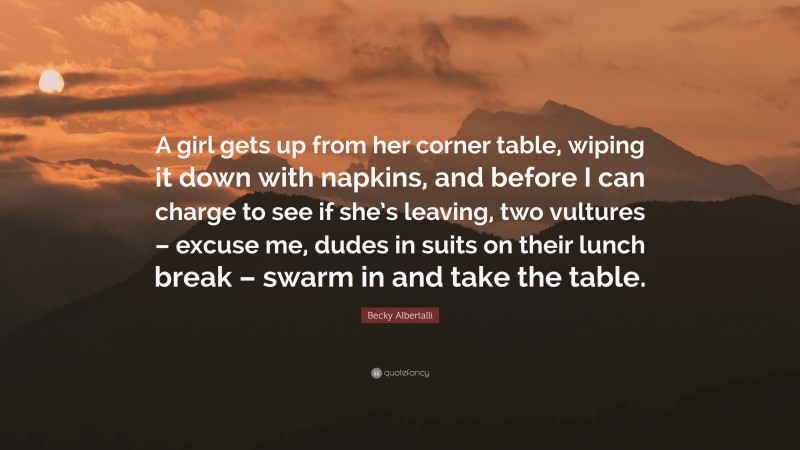 Becky Albertalli Quote: “A girl gets up from her corner table, wiping it down with napkins, and before I can charge to see if she’s leaving, two vultures – excuse me, dudes in suits on their lunch break – swarm in and take the table.”