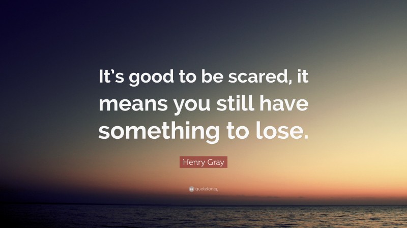 Henry Gray Quote: “It’s good to be scared, it means you still have something to lose.”