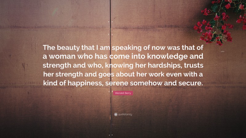 Wendell Berry Quote: “The beauty that I am speaking of now was that of a woman who has come into knowledge and strength and who, knowing her hardships, trusts her strength and goes about her work even with a kind of happiness, serene somehow and secure.”