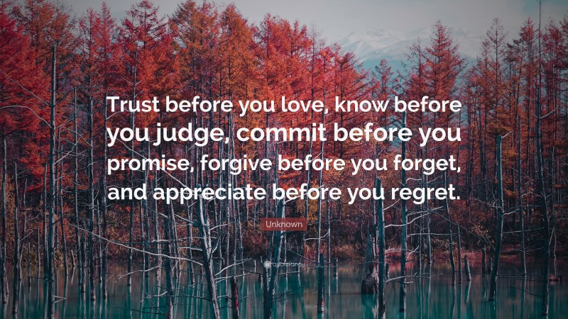 Unknown Quote: “Trust before you love, know before you judge, commit before you promise, forgive before you forget, and appreciate before you regret.”