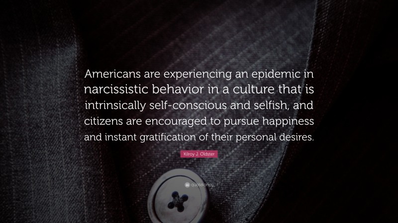 Kilroy J. Oldster Quote: “Americans are experiencing an epidemic in narcissistic behavior in a culture that is intrinsically self-conscious and selfish, and citizens are encouraged to pursue happiness and instant gratification of their personal desires.”