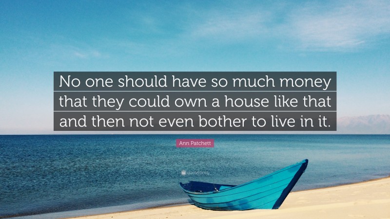 Ann Patchett Quote: “No one should have so much money that they could own a house like that and then not even bother to live in it.”
