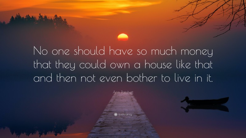 Ann Patchett Quote: “No one should have so much money that they could own a house like that and then not even bother to live in it.”