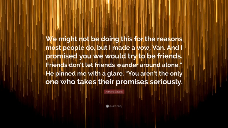 Mariana Zapata Quote: “We might not be doing this for the reasons most people do, but I made a vow, Van. And I promised you we would try to be friends. Friends don’t let friends wander around alone.” He pinned me with a glare. “You aren’t the only one who takes their promises seriously.”