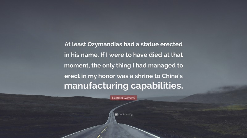 Michael Gurnow Quote: “At least Ozymandias had a statue erected in his name. If I were to have died at that moment, the only thing I had managed to erect in my honor was a shrine to China’s manufacturing capabilities.”