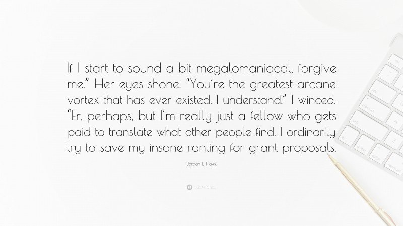 Jordan L. Hawk Quote: “If I start to sound a bit megalomaniacal, forgive me.” Her eyes shone. “You’re the greatest arcane vortex that has ever existed. I understand.” I winced. “Er, perhaps, but I’m really just a fellow who gets paid to translate what other people find. I ordinarily try to save my insane ranting for grant proposals.”