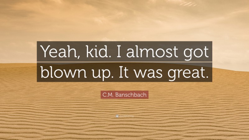 C.M. Banschbach Quote: “Yeah, kid. I almost got blown up. It was great.”