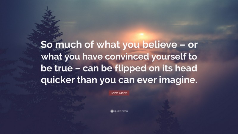 John Marrs Quote: “So much of what you believe – or what you have convinced yourself to be true – can be flipped on its head quicker than you can ever imagine.”