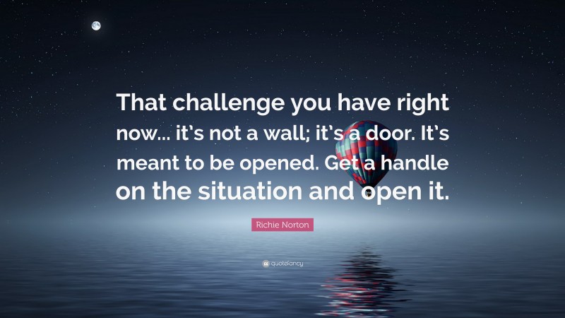Richie Norton Quote: “That challenge you have right now... it’s not a wall; it’s a door. It’s meant to be opened. Get a handle on the situation and open it.”