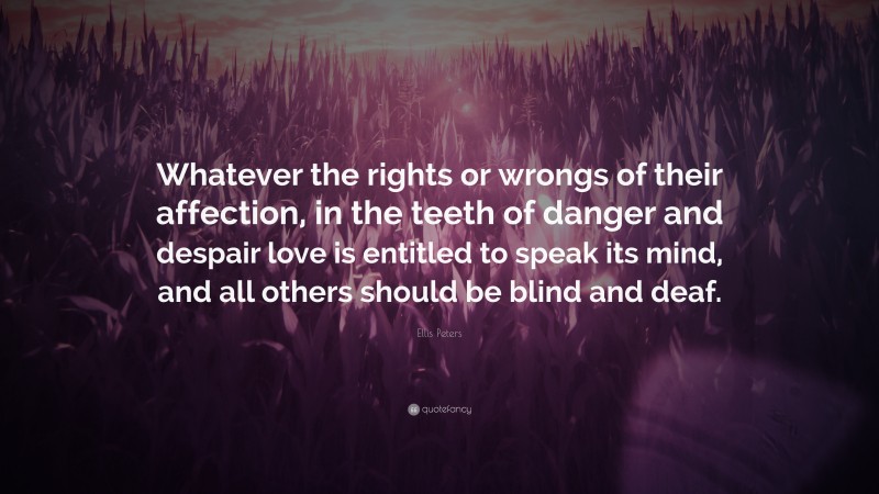 Ellis Peters Quote: “Whatever the rights or wrongs of their affection, in the teeth of danger and despair love is entitled to speak its mind, and all others should be blind and deaf.”