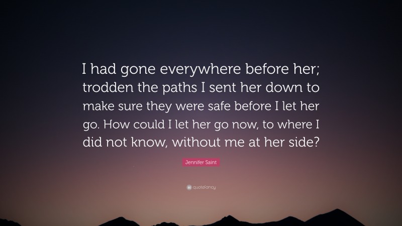 Jennifer Saint Quote: “I had gone everywhere before her; trodden the paths I sent her down to make sure they were safe before I let her go. How could I let her go now, to where I did not know, without me at her side?”