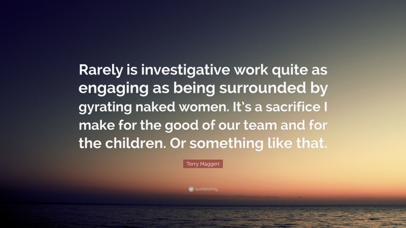 Terry Maggert Quote: “Rarely is investigative work quite as engaging as being surrounded by gyrating naked women. It’s a sacrifice I make for the good of our team and for the children. Or something like that.”