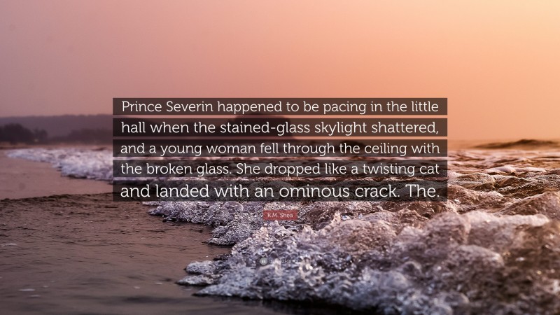 K.M. Shea Quote: “Prince Severin happened to be pacing in the little hall when the stained-glass skylight shattered, and a young woman fell through the ceiling with the broken glass. She dropped like a twisting cat and landed with an ominous crack. The.”