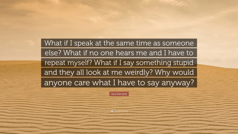 Sara Barnard Quote: “What if I speak at the same time as someone else? What if no one hears me and I have to repeat myself? What if I say something stupid and they all look at me weirdly? Why would anyone care what I have to say anyway?”