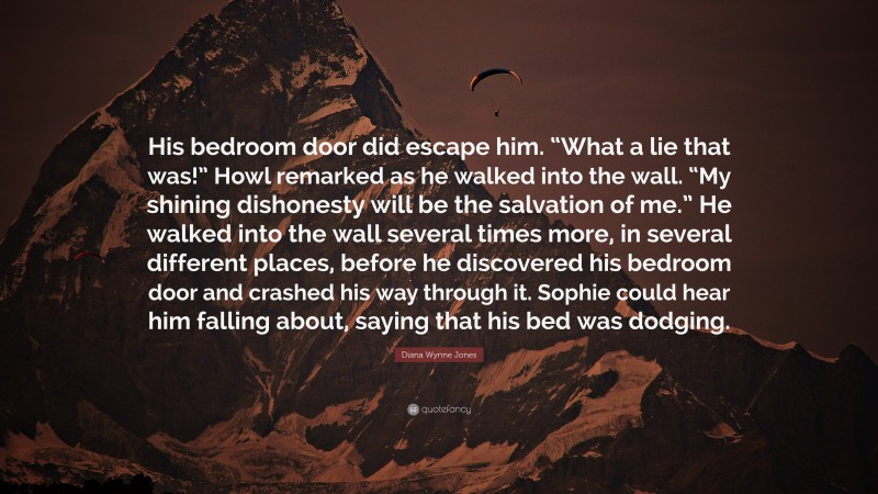 Diana Wynne Jones Quote: “His bedroom door did escape him. “What a lie that was!” Howl remarked as he walked into the wall. “My shining dishonesty will be the salvation of me.” He walked into the wall several times more, in several different places, before he discovered his bedroom door and crashed his way through it. Sophie could hear him falling about, saying that his bed was dodging.”