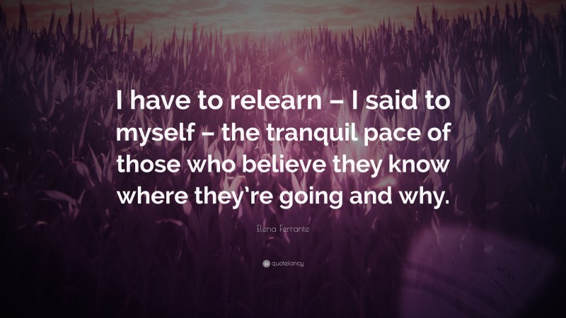 Elena Ferrante Quote: “I have to relearn – I said to myself – the tranquil pace of those who believe they know where they’re going and why.”