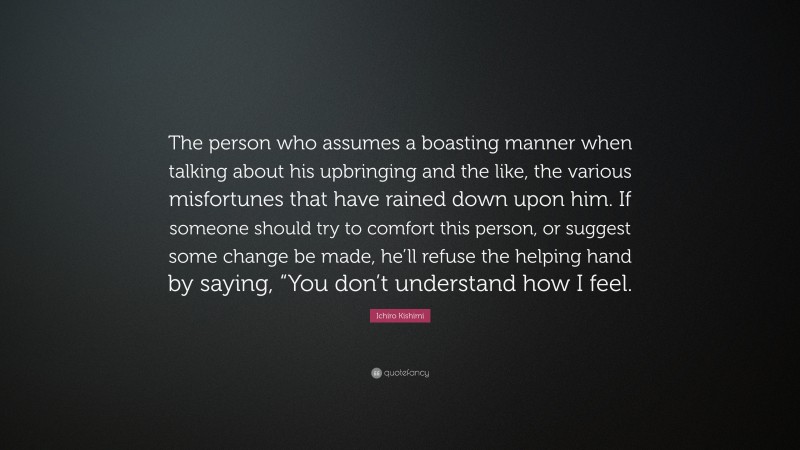 Ichiro Kishimi Quote: “The person who assumes a boasting manner when talking about his upbringing and the like, the various misfortunes that have rained down upon him. If someone should try to comfort this person, or suggest some change be made, he’ll refuse the helping hand by saying, “You don’t understand how I feel.”