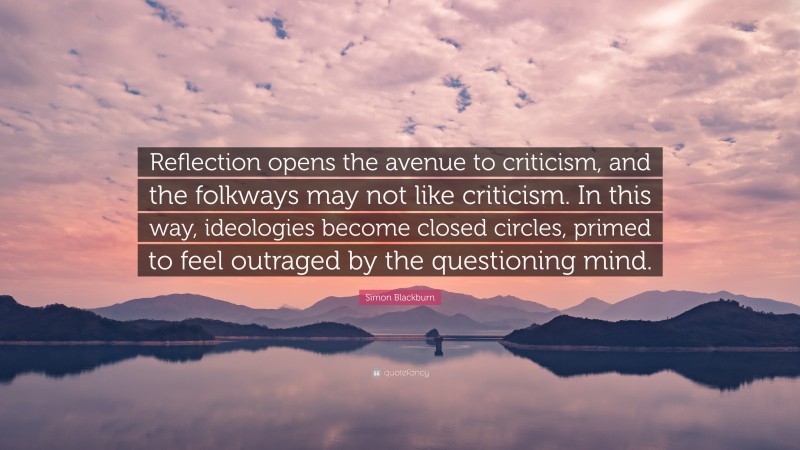 Simon Blackburn Quote: “Reflection opens the avenue to criticism, and the folkways may not like criticism. In this way, ideologies become closed circles, primed to feel outraged by the questioning mind.”