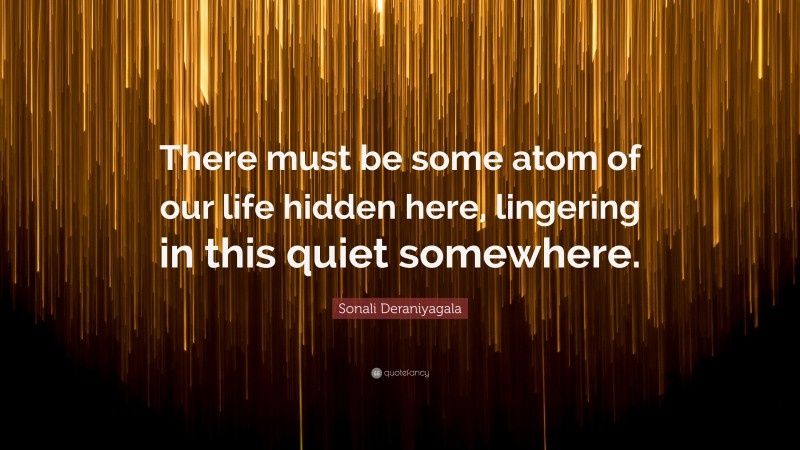 Sonali Deraniyagala Quote: “There must be some atom of our life hidden here, lingering in this quiet somewhere.”