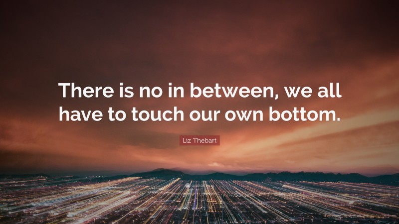 Liz Thebart Quote: “There is no in between, we all have to touch our own bottom.”