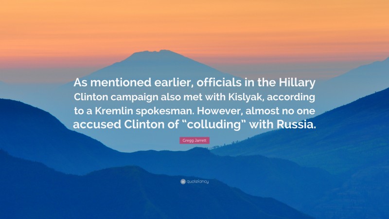 Gregg Jarrett Quote: “As mentioned earlier, officials in the Hillary Clinton campaign also met with Kislyak, according to a Kremlin spokesman. However, almost no one accused Clinton of “colluding” with Russia.”