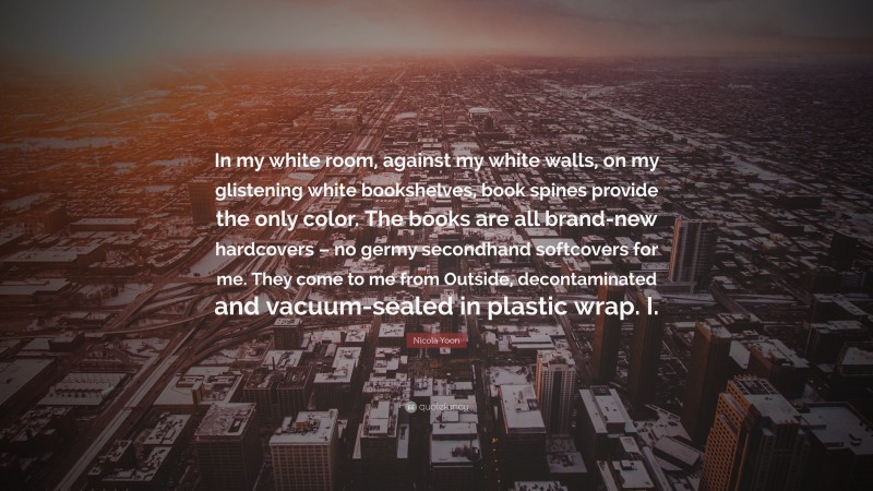 Nicola Yoon Quote: “In my white room, against my white walls, on my glistening white bookshelves, book spines provide the only color. The books are all brand-new hardcovers – no germy secondhand softcovers for me. They come to me from Outside, decontaminated and vacuum-sealed in plastic wrap. I.”