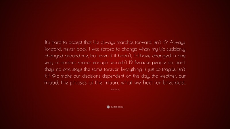 Josie Silver Quote: “It’s hard to accept that life always marches forward, isn’t it? Always forward, never back. I was forced to change when my life suddenly changed around me, but even if it hadn’t, I’d have changed in one way or another sooner enough, wouldn’t I? Because people do, don’t they, no one stays the same forever. Everything is just so fragile, isn’t it? We make our decisions dependent on the day, the weather, our mood, the phases of the moon, what we had for breakfast.”