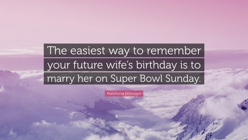 Matshona Dhliwayo Quote: “The easiest way to remember your future wife’s birthday is to marry her on Super Bowl Sunday.”