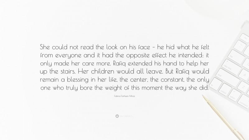 Fatima Farheen Mirza Quote: “She could not read the look on his face – he hid what he felt from everyone and it had the opposite effect he intended: it only made her care more. Rafiq extended his hand to help her up the stairs. Her children would all leave. But Rafiq would remain a blessing in her life, the center, the constant, the only one who truly bore the weight of this moment the way she did.”