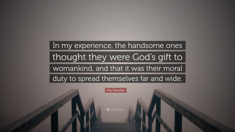 Mia Sheridan Quote: “In my experience, the handsome ones thought they were God’s gift to womankind, and that it was their moral duty to spread themselves far and wide.”