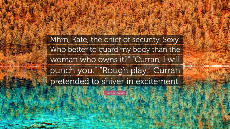 Ilona Andrews Quote: “Mhm, Kate, the chief of security. Sexy. Who better to guard my body than the woman who owns it?” “Curran, I will punch you.” “Rough play.” Curran pretended to shiver in excitement.”